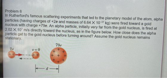 Problem 8 In Rutherfords famous scattering experiments that led to the planetary model of the atom, alpha particles (having