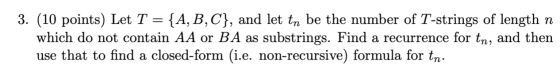 3. (10 points) Let T = {A, B,C), and let tn be the number of T-strings of length n which do not contain AA or BA as substring