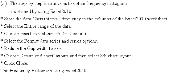 (c) The step-by-step instructions to obtain frequency histogram is obtained by using Excel 2010 * Store the data Class interval, frequency in the columns of the Excel2010 worksheet Select the Entire range of the data Choose Îsert → Column → 2-D column * Select the Form at data series and series options *Reduce the Gap wi dth to zero. *Choose Design and chart layouts and then select 8th chart layout. * Click Close. The Frequency Histogram using Excel2010