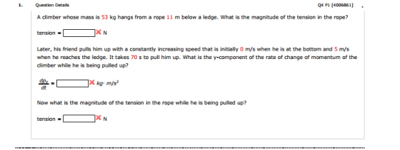 1. Question Details Q4 P1 [4006861] - A climber whose mass is 53 kg hangs from a rope 11 m below a ledge. What is the magnitude of the tension in the rope? tension Later, his friend pulls him up with a constantly increasing speed that is initially 0 m/s when he is at the bottom and 5 m/s when he reaches the ledge. It takes 70 s to pull him up. What is the y-component of the rate of change of momentum of the dt Now what is the magnitude of the tension in the rope while he is being pulled up? tension-