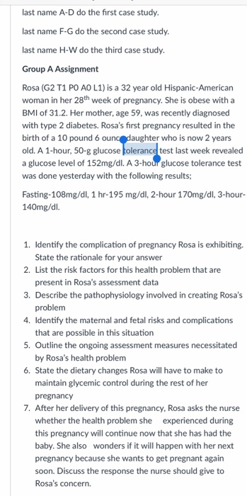 last name A-D do the first case study last name F-G do the second case study last name H-W do the third case study Group A Assignment Rosa (G2 T1 PO AO L1) is a 32 year old Hispanic-American woman in her 28th week of pregnancy. She is obese with a BMI of 31.2. Her mother, age 59, was recently diagnosed with type 2 diabetes. Rosas first pregnancy resulted in the birth of a 10 pound 6 old. A 1-hour, 50-g glucose a glucose level of 152mg/dl. A 3-hour glucose tolerance test was done yesterday with the following results aughter who is now 2 years test last week revealed Fasting-108mg/d, 1 hr-195 mg/dl, 2-hour 170mg/dl, 3-hour- 140mg/dl. 1. Identify the complication of pregnancy Rosa is exhibiting. 2. List the risk factors for this health problem that are 3. Describe the pathophysiology involved in creating Rosas 4. Identify the maternal and fetal risks and complications 5. Outline the ongoing assessment measures necessitated 6. State the dietary changes Rosa will have to make to State the rationale for your answer present in Rosas assessment data problem that are possible in this situation by Rosas health problem maintain glycemic control during the rest of her pregnancy 7. After her delivery of this pregnancy, Rosa asks the nurse whether the health problem she experienced during this pregnancy will continue now that she has had the baby. She also wonders if it will happen with her next pregnancy because she wants to get pregnant again soon. Discuss the response the nurse should give to Rosas concern.