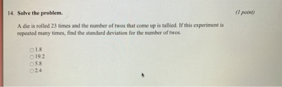 14. Solve the problem. (1 point) A die is rolled 23 times and the number of twos that come up is tallied. If this experiment is repeated many times, find the standard deviation for the number of twos. 1.8 O 19.2 05.8 O2.4