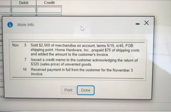 Debit Credit © More Info - Nov 3 Sold $2,500 of merchandise on account, terms 5/15, n/45. FOB shipping point Home Hardware, I