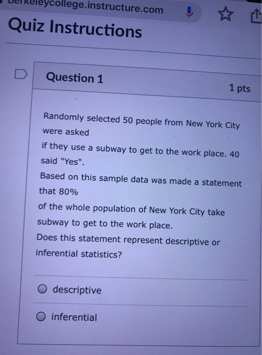 DerReleycollege.instructure.com Quiz Instructions D Question 1 1 pts Randomly selected 50 people from New York City were asked if they use a subway to get to the work place. 40 said Yes. Based on this sample data was made a statement that 80% of the whole population of New York City take subway to get to the work place. Does this statement represent descriptive or inferential statistics? O descriptive O inferential