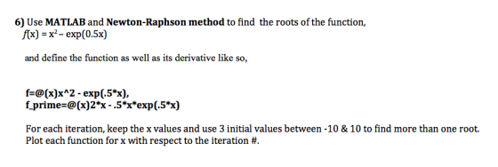 6) Use MATLAB and Newton-Raphson method to find the roots of the function, f(x) = x-exp (0.5x) and define the function as well as its derivative like so, fa@(x)x^2-exp(.5%), f primea@(x) 2*x-.5*xexp(.5%) For each iteration, keep the x values and use 3 initial values between -10 & 10 to find more than one root. Plot each function for x with respect to the iteration #.