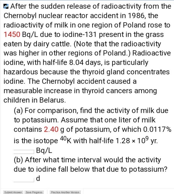 After the sudden release of radioactivity from the Chernobyl nuclear reactor accident in 1986, the radioactivity of milk in one region of Poland rose to 1450 Bq/L due to iodine-131 present in the grass eaten by dairy cattle. (Note that the radioactivity was higher in other regions of Poland.) Radioactive iodine, with half-life 8.04 days, is particularly hazardous because the thyroid gland concentrates iodine. The Chernobyl accident causeda measurable increase in thyroid cancers among children in Belarus. (a) For comparison, find the activity of milk due to potassium. Assume that one liter of milk contains 2.40 g of potassium, of which 0.0117% is the isotope 40K with half-life 1.28 x 109 yr. Bq/L (b) After what time interval would the activity due to iodine fall below that due to potassium? Submit Answer Save Progress Practice Another Version