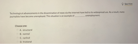 See Hint Technological advancements in the dissemination of news via the Internet have led to its widespread use. As a result, many journalists have become unemployed. This situation is an example of unemployment. Choose one O A. structural B. normal C. cyclical o D. frictional