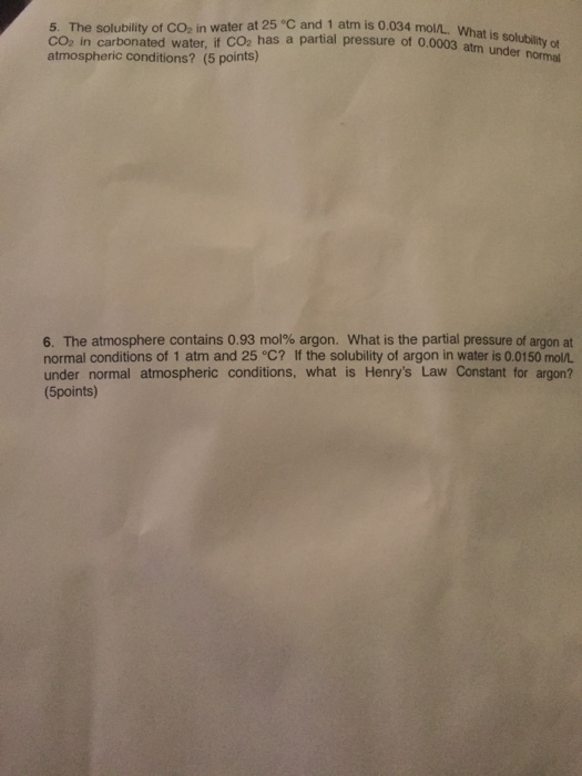 5. The solubility of CO2 in water at 25 °C and 1 atm is 0.034 mol/L, W CO2 in carbonated water, if CO2 has a partial pressure of 0.0003s solubility ot atmospheric conditions? (5 points) atm under normal 6. The atmosphere contains 0.93 mol% argon, what is the partial pressure of argon at normal conditions of 1 atm and 25 °C? If the solubility of argon in water is 0.0150 mo/L under normal atmospheric conditions, what is Henrys Law Constant for argon? (5points)