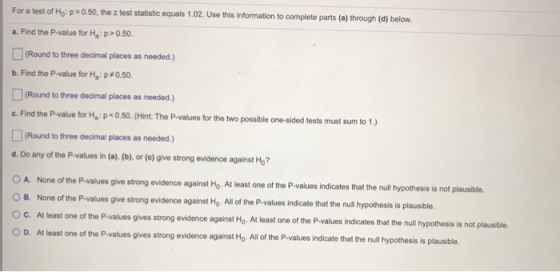 For a test of He: p=0.50, the z test statistic equals 1.02. Use this information to complete parts (a) through (d) below. a.