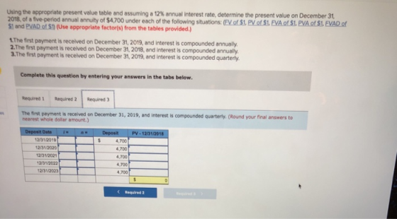 Using the appropriate present value table and assuming a 12% annual interest rate determine the present value on December 31, 2018, of a five-period annual annuity of $4,700 under each of the foll $1 and PVAD of S) (Use appropriate factorts) from the tables provided) owing situations: (EV of St. PV of S.EVA of S1, PVA.of Si, FVAD of The first payment is recelved on December 31, 2019, and interest is compounded annualy 2.The first payment is received on December 31, 2018, and interest is compounded annually. 3.The first payment is received on December 31, 2019, and interest is compounded quarterly Complete this question by entering your answers in the tabs below Required 1 Required 2Required 3 The first payment is received on December 31, 2019, and interest is compounded quarterly. (Round your final answers to nearest whole dollar amount.) PV-12/31/2018 t Date 12/31/201 12/31/2020 12/31/202 12/31/2022 2/31/2023 4,700 4,700 4,700 4,700 4,700 C Required 2