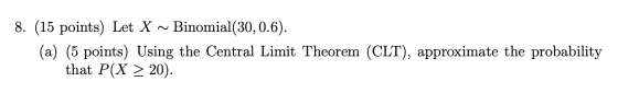 8. (15 points) Let X ~ Binomial(30,0.6). (a) (5 points) Using the Central Limit Theorem (CLT), approximate the probability th