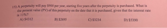 15) A perpetuity will pay $900 per year, starting five years after the perpetuity is purchased. What is the present value (PV