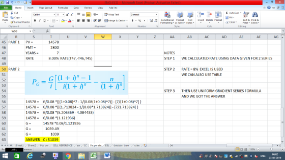 Home nert Page Layout Formulas Data Review View dd-Ins s Cut aCopy E AutoSum ー E ゴWrap Text в 1 프 . Ej-., Δ. : rーー 逻锂函Merge & Center. $, % , 弼,8 Conditional Format eCell Insert Delete Format Sort &Find & 2 ClearFe Select Edting Format Painter Formatting, as Table w styles. ▼ ㆆ ▼ Clipboard Alignment Number Cells AB AC AD AE AF AG 14578 2800 45 PARTİ 46 47 48 49 50 PART 2 51 52 53 54 PV= PMT YEARS = RATE NOTES STEP 1 8.00% RATE(T47,-T46,T45) WE CALCULATED RATE USING DATA GIVEN FOR 2 SERIES STEP 2 RATE = 8% EXCEL IS USED WE CAN ALSO USE TABLE STEP 3 THEN USE UNIFORM GRADIENT SERIES FORMULA AND WE GOT THE ANSWER 14578G/0.08 (1+0.08)A7-1/(0.08(1+0.08)A7)] 17/(1+0.08)A7] 14578G/0.08 *1.713824 1/(0.08 1.713824)1- 7/1.713824) 14578G/0.08 *(5.206369 -4.084433) 14578G/0.08 *(1.121936) 56 57 58 59 60 61 62 63 14578 *0.08/1.121936 1039.49 1039 ANSWER C:$1039 トト Sheet1 . Sheet2 . pw aw . CELL REFERENCE - aw CC | fv pv etc / ESL , decsion tree rules 福 130%