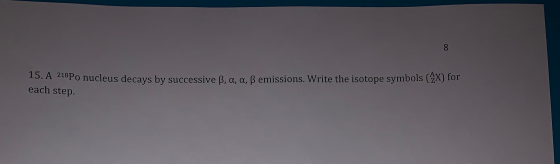 8 15. A 218Po nucleus decays by successive B, a, a, ß emissions. Write the isotope symbols (4x) for each step