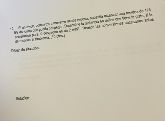 verse desde reposo, necesita alcanzar una rapidez de 176 Si un avión, comienza a mo fts de forma que pueda aceleración para el despegue de resolver el problema. (10 ptos.) 12. despegar. Determine la distancia en millas que tiene la pista es de 2 m/s?. Realice las conversiones necesarias antes Dibujo de situación: Solución