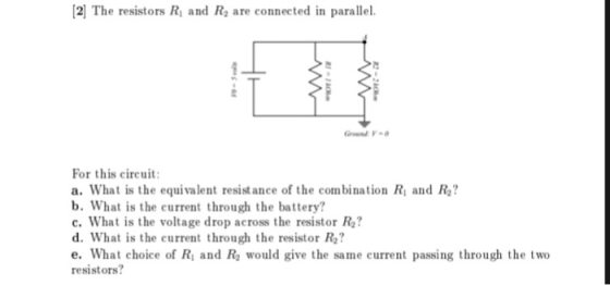2l The resistors Ri and R2 are connected in parallel. R2 For this cireuit a. What is the equivalent resist ance of the combination Ri and R2? b. What is the current through the battery? c. What is the voltage drop across the resistor Ra? d. What is the current through the resistor R2? e. What choice of Ri and Re would give the same current passing through the two resistors?