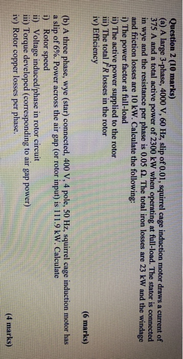 Question 2 (10 marks) (a) A large 3-phase, 4000 V, 60 Hz, slip of 0.01, squirrel cage induction motor draws a current of 375