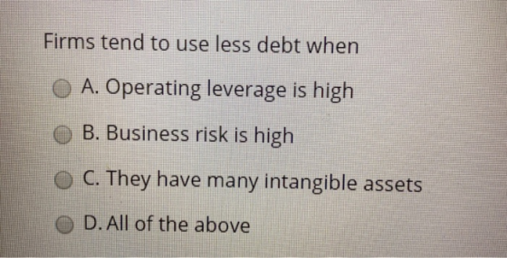 Firms tend to use less debt when A. Operating leverage is high O B. Business risk is high C. They have many intangible assets