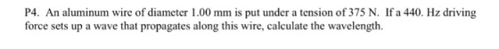 P4. An aluminum wire of diameter 1.00 mm is put under a tension of 375 N. If a 440. Hz driving force sets up a wave that propagates along this wire, calculate the wavelength.