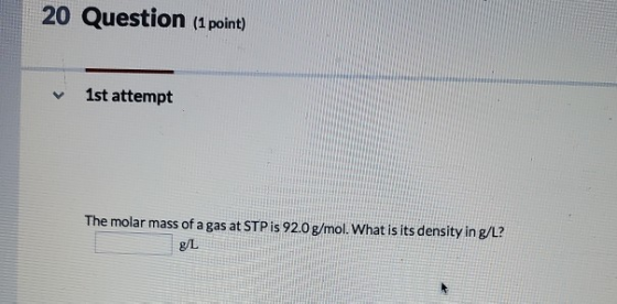 20 Question (1 point) 1st attempt The molar mass of a gas at STP is 92.0 g/mol. What is its density in g/L? g/L