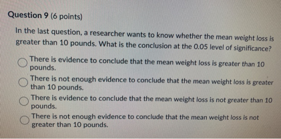 Question 9 (6 points) In the last question, a researcher wants to know whether the mean weight loss is greater than 10 pounds