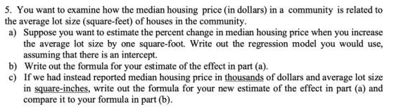 5. You want to examine how the median housing price (in dollars) in a community is related to the average lot size (square-feet) of houses in the community a) Suppose you want to estimate the percent change in median housing price when you increase the average lot size by one square-foot. Write out the regression model you would use, assuming that there is an intercept. b) Write out the formula for your estimate of the effect in part (a). c) If we had instead reported median housing price in thousands of dollars and average lot size in square-inches, write out the formula for your new estimate of the effect in part (a) and compare it to your formula in part (b).