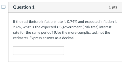 DQuestion 1 1 pts If the real (before inflation) rate is 0.74% and expected inflation is 2.6%, what is the expected US government ( risk free) interest rate for the same period? (Use the more complicated, not the estimate). Express answer as a decimal.