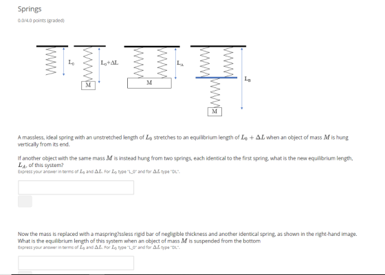 Springs 0.0/4.0 points (graded) LB A massless, ideal spring with an unstretched length of Lo stretches to an equilibrium length of Lo + ΔL when an object of mass M is hung vertically from its end If another object with the same mass M is instead hung from two springs, each identical to the first spring, what is the new equilibrium length, LA, of this system? Express your answer in terms of Lo and Δし. For Lo type-L-0 and for ΔL type DL. Now the mass is replaced with a maspring?ssless rigid bar of negligible thickness and another identical spring, as shown in the right-hand image. What is the equilibrium length of this system when an object of mass M is suspended from the bottom Express your answer in terms of Lo and Δ. For Lo type-L-0 and for Δしtype-DL-