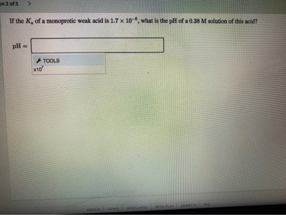 on 2 of 5 > If the K of a monoprotic weak acid is 1.7 x 10-6, what is the pH of a 0.38 M solution of this acid? pH= TOOLS *10