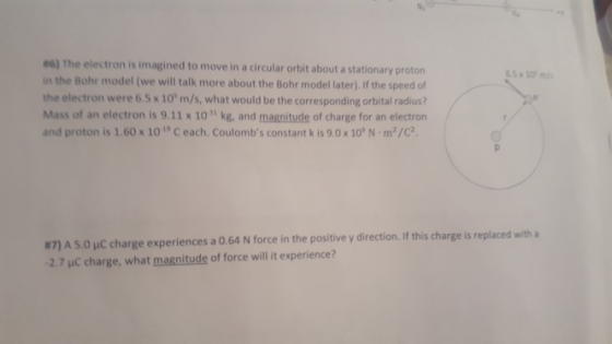 06) The electron is imagined to move in a circular orbit about a stationary proton in the Bohr model (we will talk more about the Bohr model later). If the speed of the electron were 6.5x 10 m/s, what would be the corresponding orbital radius? Mass of an electron is 9.11 x 10 kg, and magnitude of charge for an electron and proton is 1.60 x 10 19 C each. Coulombs constant k is 9.0x 10° N-m2/C2. #7) A 5.0 C charge experiences a 0.64 N force in the positive y direction. If this charge is replaced with a -2.7 μc charge, what magnitude of force will it experience?