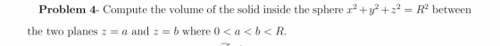 Problem 4- Compute the volume of the solid inside the sphere x2 + y2 + z2 = R2 between the two planes z = a and z = b where (
