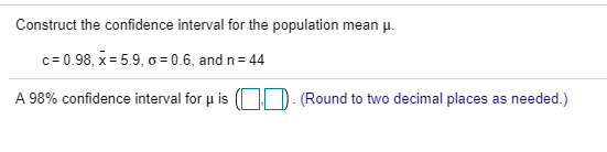 Construct the confidence interval for the population mean μ 0.98, x: 5.9, σ: 0.6, and n: 44 A 98% confidence interval for μ i
