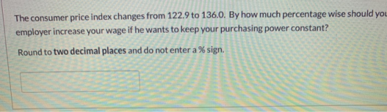 The consumer price index changes from 122.9 to 136.0. By how much percentage wise should you employer increase your wage if h