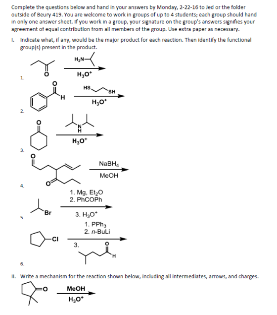 Complete the questions below and hand in your answers by Monday, 2-22-16 to Jed or the folder outside of Beury 419. You are welcome to work in groups of up to 4 students; each group should hand in only one answer sheet. If you work in a group, your signature on the groups answers signifies your agreement of equal contribution from all members of the group. Use extra paper as necessary I. Indicate what, if any, would be the major product for each reaction. Then identify the functional group(s) present in the product. H2N H30+ H30 2. H30+ NaBH4 MeOH 4 1. Mg, Et20 2. PhCOPh 3. H30 1. PPh3 2. n-BuLi CI II. Write a mechanism for the reaction shown below, including all intermediates, arrows, and charges MeOH