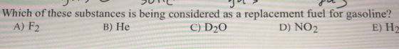 Which of these substances is being considered as a replacement fuel for gasoline? A) F2 B) Не C) D20 D) NO2 E) H