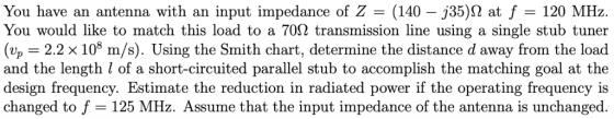 You have an antenna with an input impedance of Z (140 -j35)2 at f 120 MHz. You would like to match this load to a 70Ω transmi