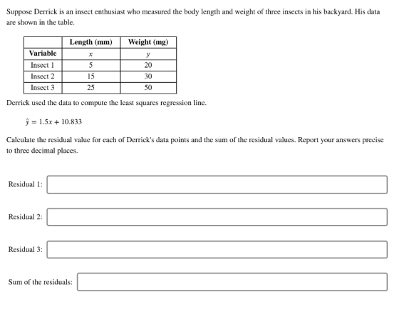 Suppose Derrick is an insect enthusiast who measured the body length and weight of three insects in his backyard. His data are shown in the table. Length (mm)Weight (mg) Variable Insect l Insect 2 Insect 3 yi 20 30 50 15 25 Derrick used the data to compute the least squares regression line У 1.5x + 10.833 Calculate the residual value for each of Derricks data points and the sum of the residual values. Report your answers precise to three decimal places Residual 1 Residual 2: Residual 3: Sum of the residuals: