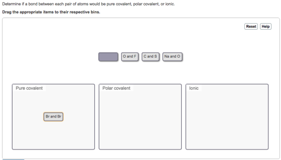 Determine if a bond between each pair of atoms would be pure covalent, polar covalent, or ionic. Drag the appropriate items to their respective bins. Reset Help O and FC and S Na and O Pure covalent Polar covalent lonic Br and Br