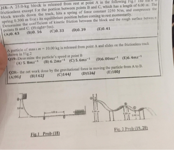 18:-A 25.0-kg block is released from rest at point A in the following Fig IHe ValXII frictionless except for the portion between points B and C, which has a length of 6.00 m. The block travels down the track, hits a spring of force constant 2250 N/m, and compresses the spring 0.300 m fro its equilibrium position before coming to rest momentarily. Determine the coef ficient of kinetic friction between the block and the rough surface between points B and C. (Height-3m). (A)0.43 (B)0. 16(C)0.33 (D)0.39 (E)0.41 A particle of mass m - 10.00 kg is released from point A and slides on the frictionless track shown in Fig.2 Q19:-Deier mine the particles speed at pointB (A) 5.8ms-1 (B) 6.2ms1 (C) 5.6ms1 (D)6.00ms1 (E)6.4ms-1 020: the net wor k done by the gravitational force in moving the particle from A to B. (A)90) (B)1.62 (C)144) (D)126 (E)180) 6.00 m 5,00 m ll . II . TLy 2.00 Fig.L Prob (18) Fig. 2 Prob (19.20