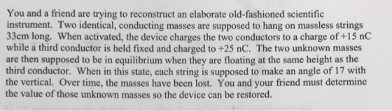 You and a friend are trying to reconstruct an elaborate old-fashioned scientific instrument. Two identical, conducting masses are supposed to hang on massless strings 33cm long. When activated, the device charges the two conductors to a charge of +15 nC while a third conductor is held fixed and charged to +25 nC. The two unknown masses are then supposed to be in equilibrium when they are floating at the same height as the third conductor. When in this state, each string is supposed to make an angle of 17 with the vertical. Over time, the masses have been lost. You and your friend must determine the value of those unknown masses so the device can be restored