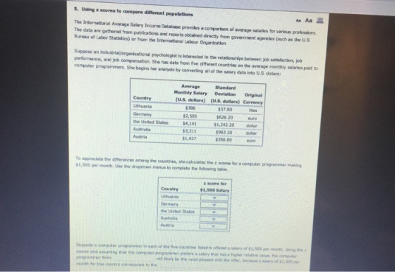 s. Using z scores to compare different populations AaAa皿 The International Average Salary Income Database provides a comparison of average salarles for various professions The data are gathered from publications and reports obtalned directly from gowarnment agencles (such as the U.S Bureau of Labor Statistics) or from the International Labour Organitzation. Suppose an industrial/organizational psychologist is Iinterested in the relationships between job satisfaction, jolb performance, and job compensation She has data from five different countries on the average monthly salaries pald to computer programmers. She begins her analysis by converting all of the salary data into U.S dollars: Average Standard Honthly Salary Deviation Original (U.S. dollars) (U.S. dollars) Currency Country $386 $2,505 the United States$4,141 $3.211 $1,427 Lithuania $57.80 $62620euro 1,242 20dollar 963 20 doliar 356 80eur itas ,-- Australia Austria To appreciate the differences among the countries, she caculates the z scores for a computer programmer making $1,500 per month. Use the dropdown menus to complete the following table z scere fer $1,500 Salary Country Lithuania the United States Austrelia Austria each of the five countes es offered a salary of $1,500 pr Suppose a comutee programmer in ss and assuming thet ee computormer reerssotery ehat has a higher notative vaue, the computer ากเธ เarew b. the most pleased with ยาย offer, because a salary of $1,500 pur