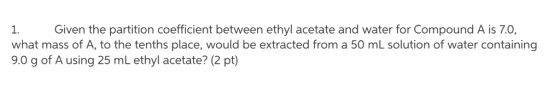 Given the partition coefficient between ethyl acetate and water for Compound A is 7.0, 1. what mass of A, to the tenths place, would be extracted from a 50 mL solution of water containing 9.0 g of A using 25 mL ethyl acetate? (2 pt)