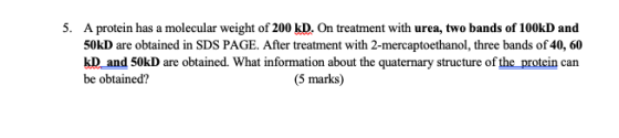 5. A protein has a molecular weight of 200 kD. On treatment with urea, two bands of 100kD and 50kD are obtained in SDS PAGE.