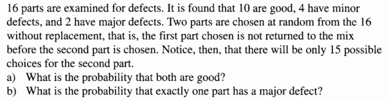 16 parts are examined for defects. It is found that 10 are good, 4 have minor defects, and 2 have mathat is, the first part chosen is not e will be only 15 posible defects. Two parts are chosen at random from the 16 without replacement, that is, the first part chosen is not returned to the mix before the second part is chosen. Notice, then, that there will be only 15 possible choices for the second part a) What is the probability that both are good? b) What is the probability that exactly one part has a major defect?