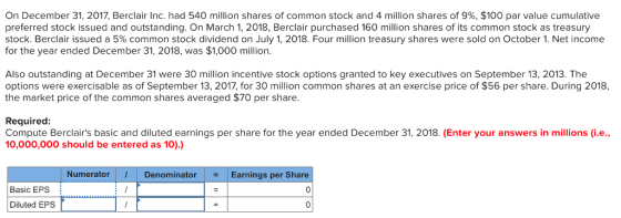 On December 31, 2017, Berclair Inc. had 540 million shares of common stock and 4 million shares of 9%, $100 par value cumulative preferred stock issued and outstanding. On March 1, 2018, Berclair purchased 160 million shares of its common stock as treasury stock. Berclair issued a 5% common stock dividend on July 1, 2018. Four million treasury shares were sold on October. Net income for the year ended December 31, 2018, was $1,000 million. Also outstanding at December 31 were 30 million incentive stock options granted to key executives on September 13, 2013. The options were exercisable as of September 13, 2017, for 30 million common shares at an exercise price of $56 per share. During 2018 the market price of the common shares averaged $70 per share. Required Compute Berclairs basic and diluted earnings per share for the year ended December 31, 2018. (Enter your answers in millions (i.e. 10,000,000 should be entered as 10).) Numerator Denominator Earnings per Share Basic EPS Diluted EPS