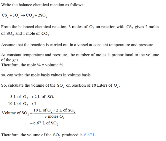 Write the balance chemical reaction as follows: CS2 +30->CO2 +2SO2 From the balanced chemical reaction, 3 moles of O, on reaction with CS2 gives 2 moles of SO2 and 1 mole of CO2. Assume that the reaction is carried out in a vessel at constant temperature and pressure. At constant temperature and pressure, the number of moles is proportional to the volume of the gas. Therefore, the mole % volume % so, can write the mole basis values in volume basis So, calculate the volume of the SO, on reaction of 10 Liters of 02 . 3Lof 02 → 2 L of SO2 10 L of O2->? 10 L of O2 × 2 L of SO2 Volume of SO 3 moles O2 6.67 L of so2 Therefore, the volume of the SO2 produc ed is 6.67 L