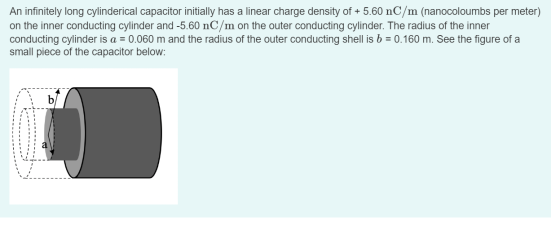 An infinitely long cylinderical capacitor initially has a linear charge density of + 5.60 nC/m (nanocoloumbs per meter) on th