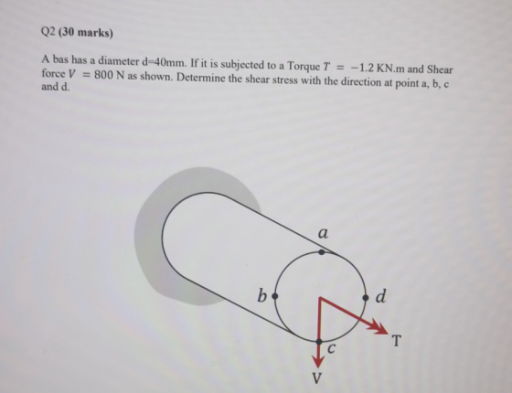 Q2 (30 marks) A bas has a diameter d-40mm. If it is subjected to a Torque T = -1.2 KN.m and Shear force V = 800 N as shown. D