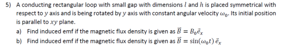 A conducting rectangular loop with small gap with dimensions I and h is placed symmetrical with respect to y axis and is being rotated by y axis with constant angular velocity ??. Its initial position is parallel to xy plane. a) Find induced emf if the magnetic flux density is given as B- Boe. b) Find induced emf if the magnetic flux density is given as B sin(wot) ex 5)