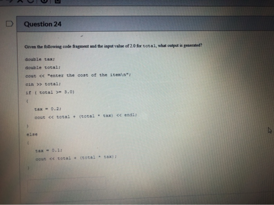 Question 24 Given the following code fragment and the input value of 2.0 for total, what output is generated? double tax; dou